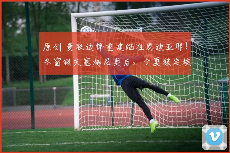 原创 曼联边锋重建瞄准恩迪亚耶！冬窗错失塞梅尼奥后，今夏锁定埃弗顿快马