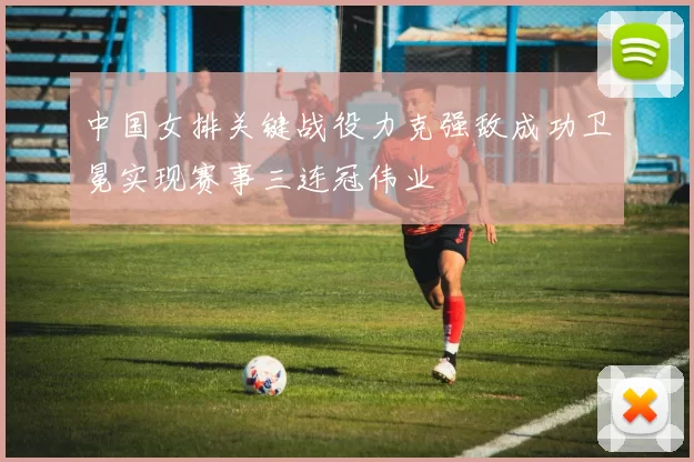 中国女排关键战役力克强敌成功卫冕实现赛事三连冠伟业