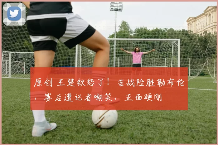 原创 王楚钦怒了!苦战险胜勒布伦,赛后遭记者嘲笑,正面硬刚