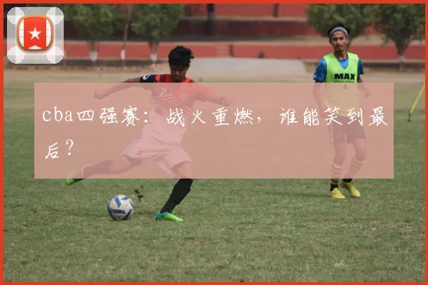 cba四强赛：战火重燃，谁能笑到最后？