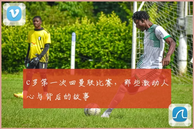 c罗第一次回曼联比赛，那些激动人心与背后的故事