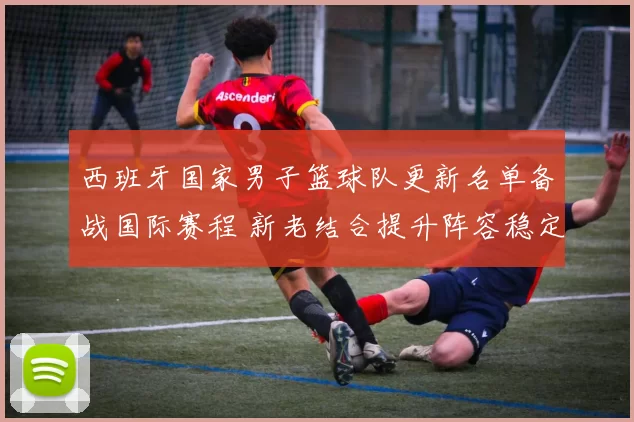 西班牙国家男子篮球队更新名单备战国际赛程 新老结合提升阵容稳定性