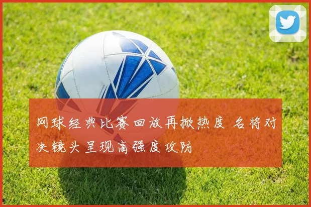 网球经典比赛回放再掀热度 名将对决镜头呈现高强度攻防