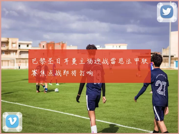 巴黎圣日耳曼主场迎战雷恩法甲联赛焦点战即将打响