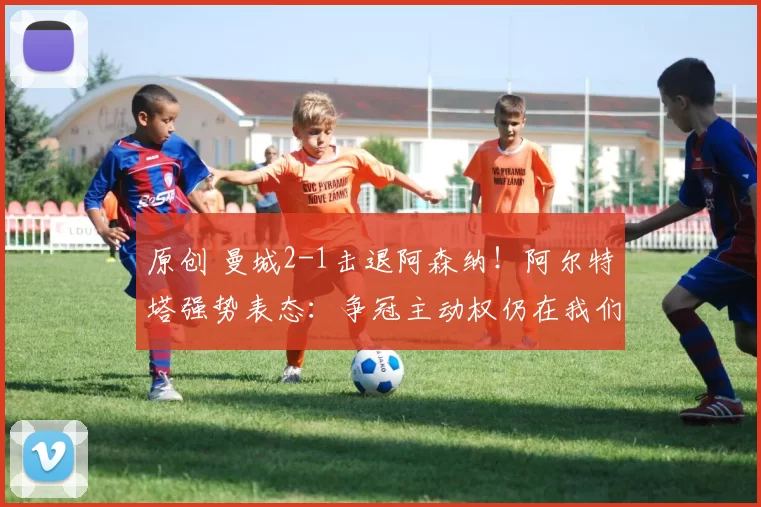 原创 曼城2-1击退阿森纳！阿尔特塔强势表态：争冠主动权仍在我们手上