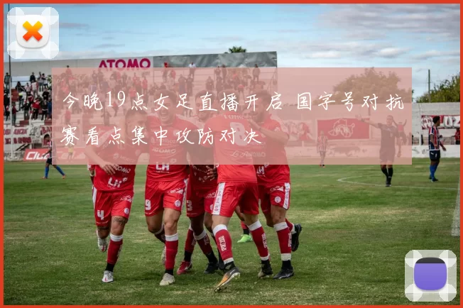 今晚19点女足直播开启 国字号对抗赛看点集中攻防对决