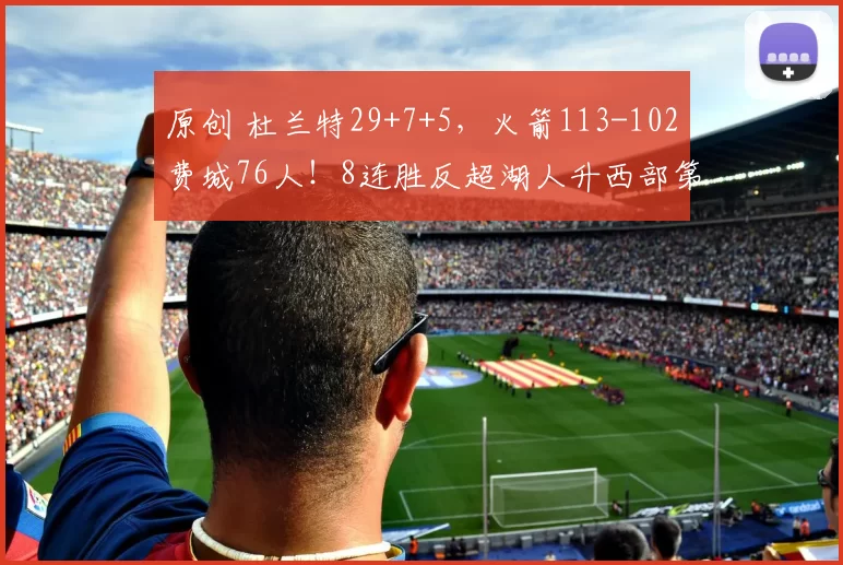 原创 杜兰特29+7+5，火箭113-102费城76人！8连胜反超湖人升西部第4