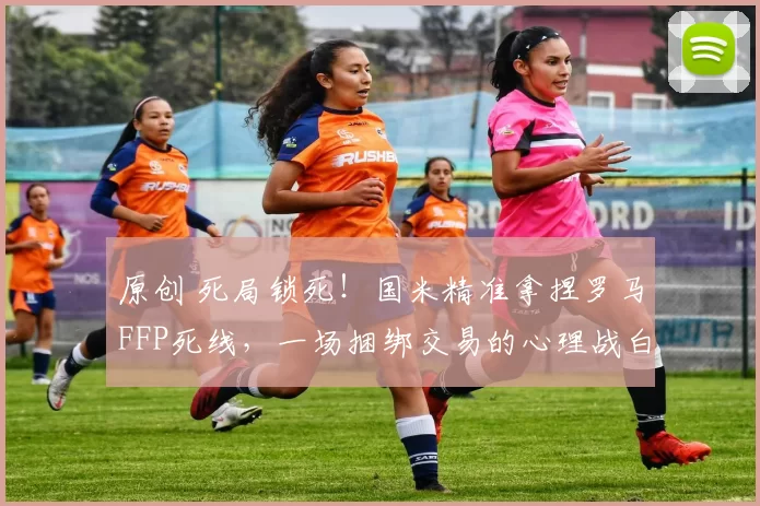 原创 死局锁死！国米精准拿捏罗马FFP死线，一场捆绑交易的心理战白热化