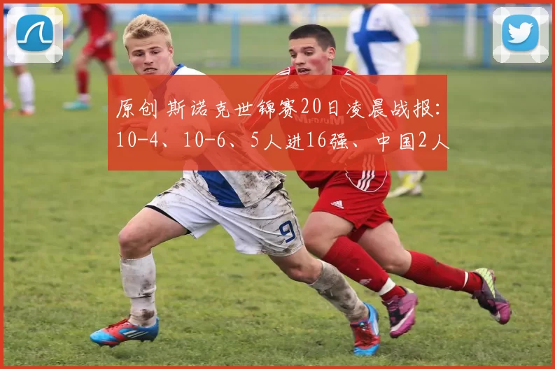 原创 斯诺克世锦赛20日凌晨战报：10-4、10-6、5人进16强、中国2人晋级2人出局