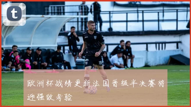 欧洲杯战绩更新法国晋级半决赛将迎强敌考验