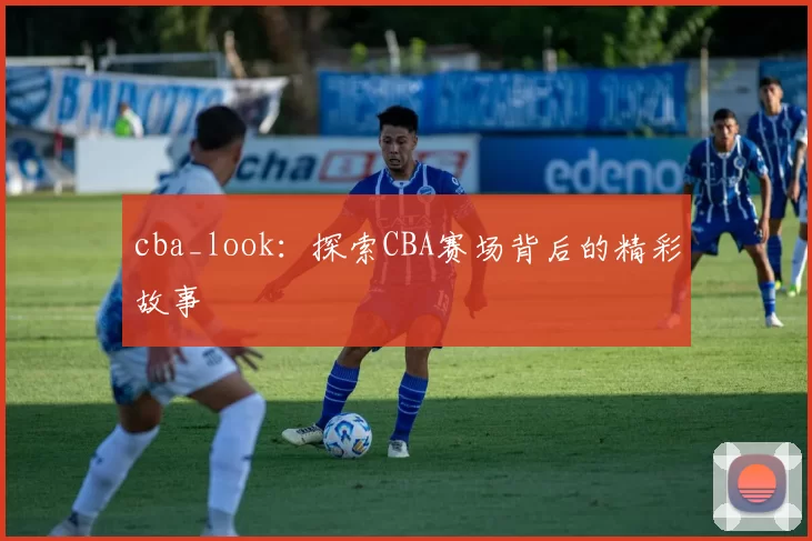 cba_look：探索CBA赛场背后的精彩故事