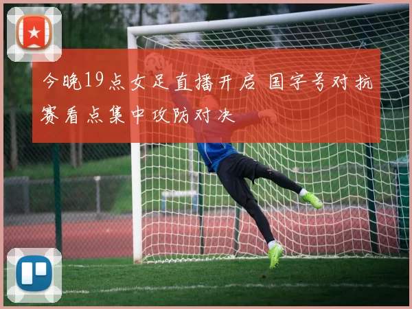 今晚19点女足直播开启 国字号对抗赛看点集中攻防对决