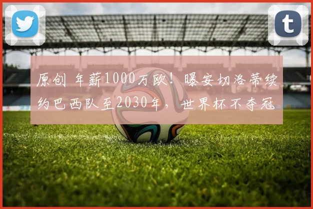 原创 年薪1000万欧!曝安切洛蒂续约巴西队至2030年,世界杯不夺冠也能留队