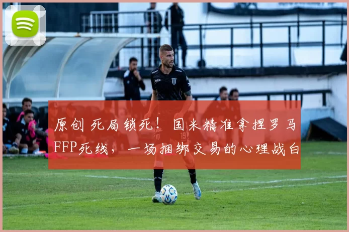 原创 死局锁死!国米精准拿捏罗马FFP死线,一场捆绑交易的心理战白热化