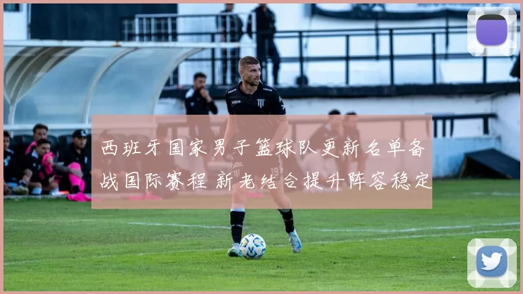 西班牙国家男子篮球队更新名单备战国际赛程 新老结合提升阵容稳定性