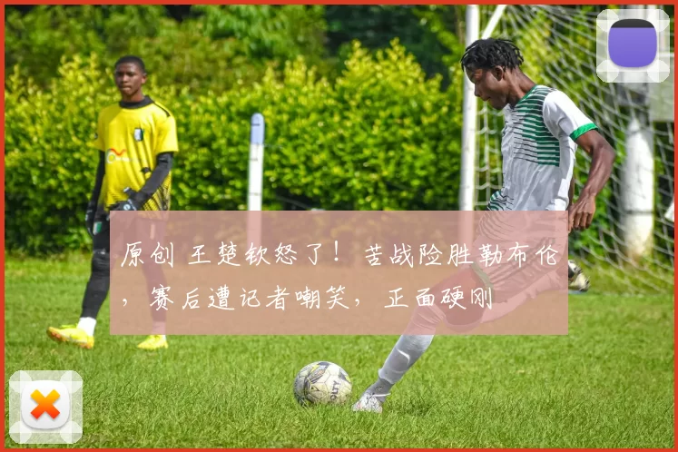 原创 王楚钦怒了!苦战险胜勒布伦,赛后遭记者嘲笑,正面硬刚