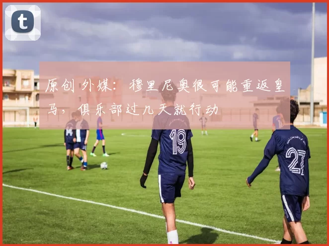 原创 外媒：穆里尼奥很可能重返皇马，俱乐部过几天就行动