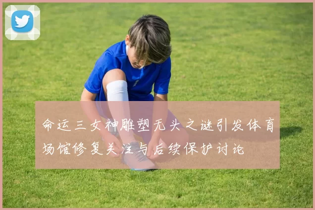 命运三女神雕塑无头之谜引发体育场馆修复关注与后续保护讨论