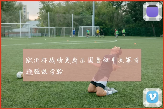 欧洲杯战绩更新法国晋级半决赛将迎强敌考验
