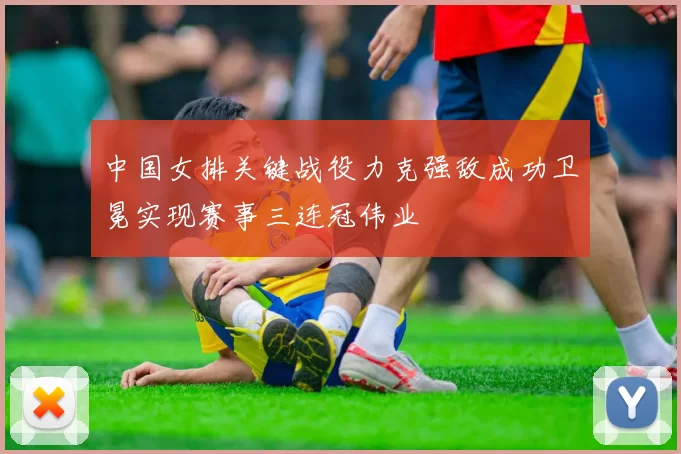 中国女排关键战役力克强敌成功卫冕实现赛事三连冠伟业