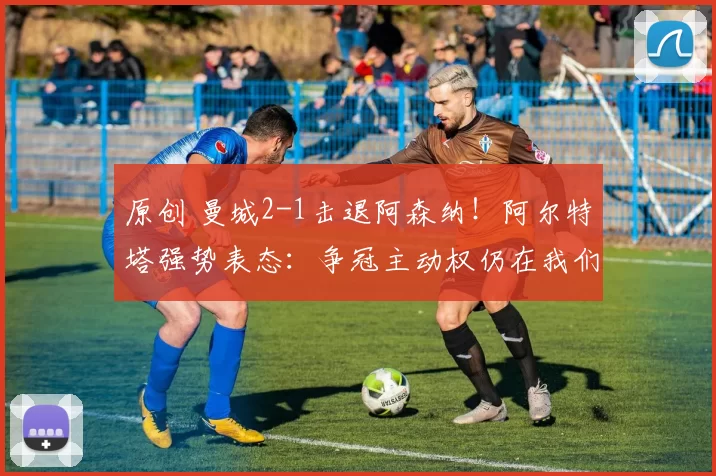 原创 曼城2-1击退阿森纳！阿尔特塔强势表态：争冠主动权仍在我们手上