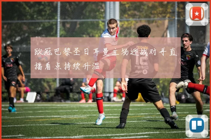 欧冠巴黎圣日耳曼主场迎战对手直播看点持续升温
