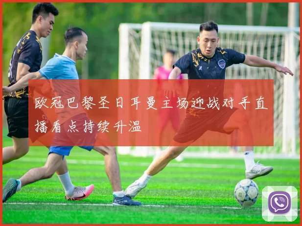 欧冠巴黎圣日耳曼主场迎战对手直播看点持续升温