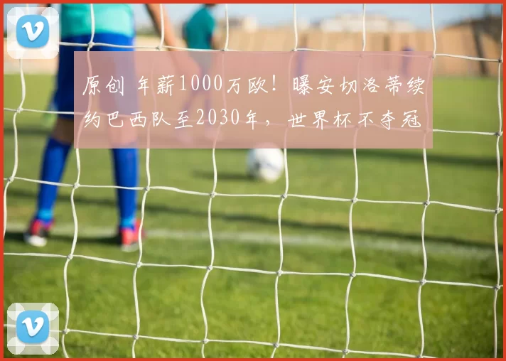 原创 年薪1000万欧!曝安切洛蒂续约巴西队至2030年,世界杯不夺冠也能留队