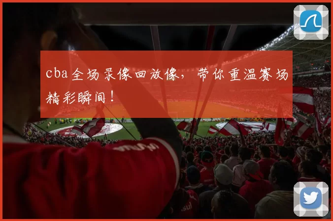 cba全场录像回放像，带你重温赛场精彩瞬间！
