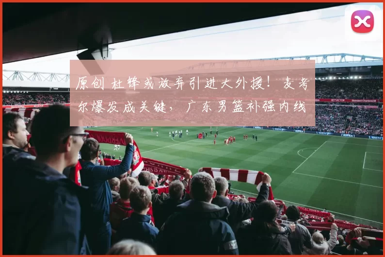 原创 杜锋或放弃引进大外援！麦考尔爆发成关键，广东男篮补强内线无望？